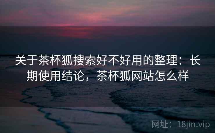 关于茶杯狐搜索好不好用的整理:长期使用结论,茶杯狐网站怎么样 关于茶杯狐搜索好不好用的整理:长期使用结论,茶杯狐网站怎么样