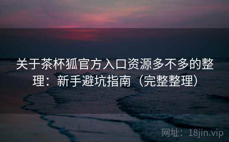 关于茶杯狐官方入口资源多不多的整理：新手避坑指南（完整整理）