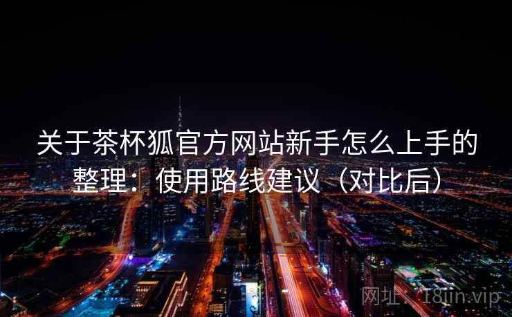 关于茶杯狐官方网站新手怎么上手的整理:使用路线建议(对比后) 关于茶杯狐官方网站新手怎么上手的整理:使用路线建议(对比后)