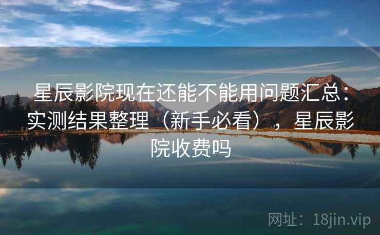 星辰影院现在还能不能用问题汇总：实测结果整理（新手必看），星辰影院收费吗