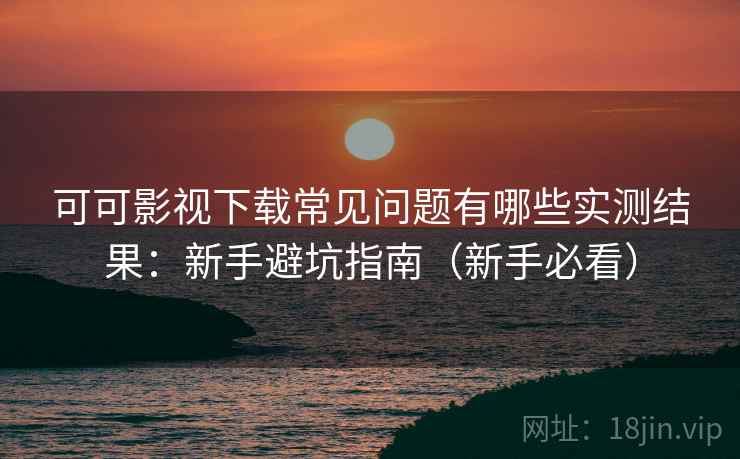 可可影视下载常见问题有哪些实测结果：新手避坑指南（新手必看）
