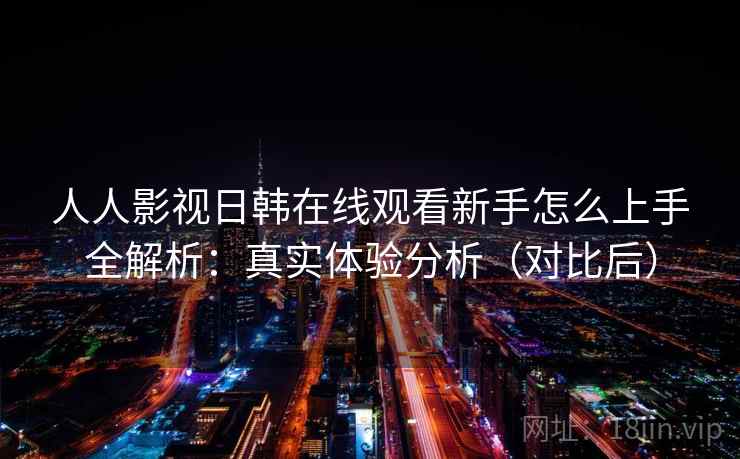 人人影视日韩在线观看新手怎么上手全解析：真实体验分析（对比后）