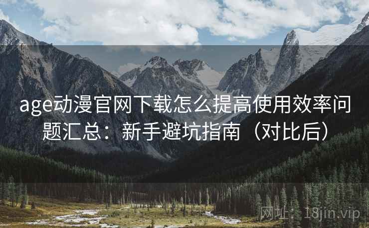 age动漫官网下载怎么提高使用效率问题汇总：新手避坑指南（对比后）