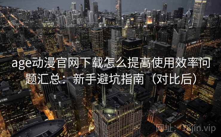 age动漫官网下载怎么提高使用效率问题汇总:新手避坑指南(对比后) age动漫官网下载怎么提高使用效率问题汇总:新手避坑指南(对比后)