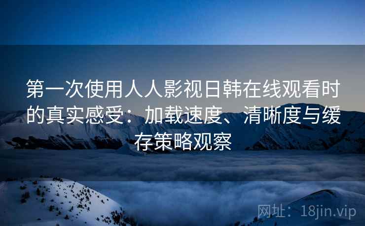第一次使用人人影视日韩在线观看时的真实感受：加载速度、清晰度与缓存策略观察