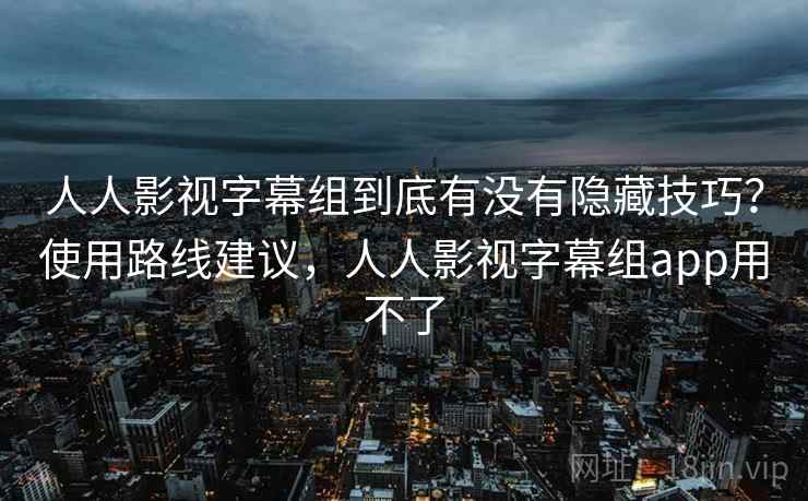 人人影视字幕组到底有没有隐藏技巧？使用路线建议，人人影视字幕组app用不了