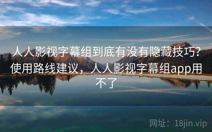 人人影视字幕组到底有没有隐藏技巧？使用路线建议，人人影视字幕组app用不了