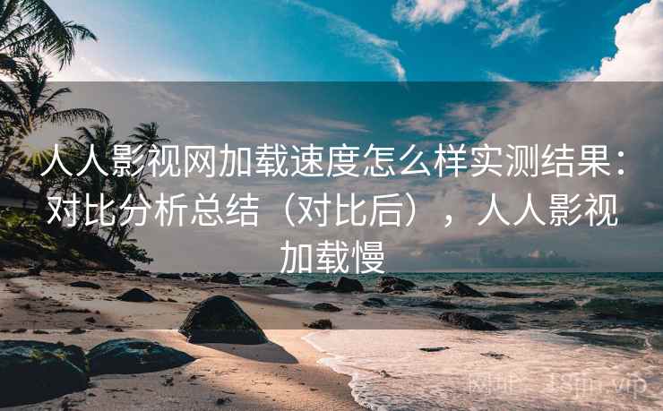 人人影视网加载速度怎么样实测结果：对比分析总结（对比后），人人影视加载慢