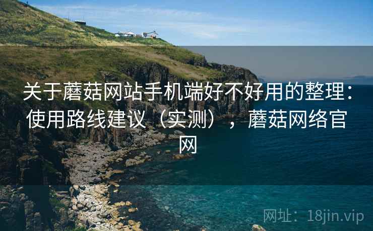 关于蘑菇网站手机端好不好用的整理：使用路线建议（实测），蘑菇网络官网
