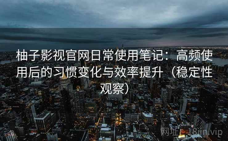 柚子影视官网日常使用笔记:高频使用后的习惯变化与效率提升(稳定性观察) 柚子影视官网日常使用笔记:高频使用后的习惯变化与效率提升(稳定性观察)