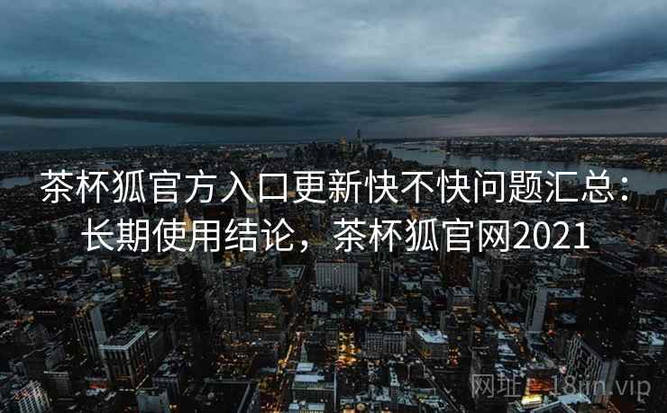 茶杯狐官方入口更新快不快问题汇总：长期使用结论，茶杯狐官网2021