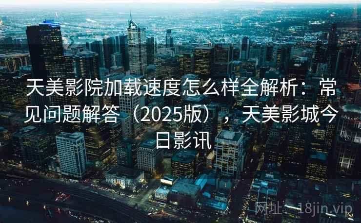 天美影院加载速度怎么样全解析：常见问题解答（2025版），天美影城今日影讯