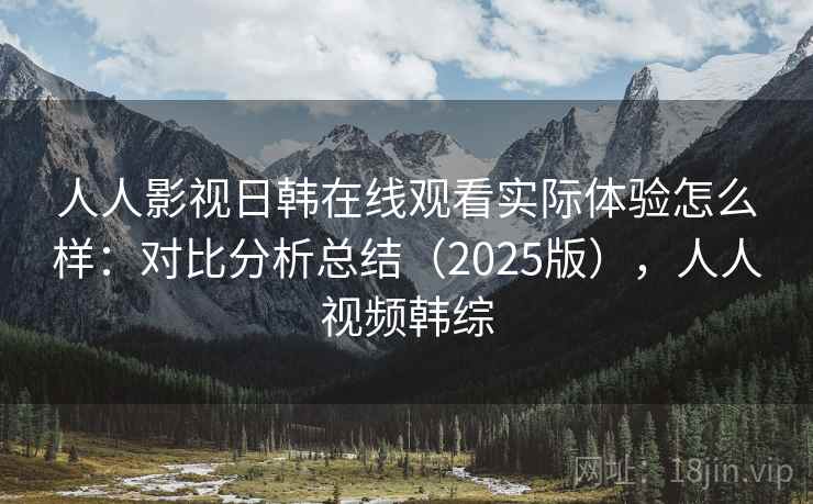 人人影视日韩在线观看实际体验怎么样：对比分析总结（2025版），人人视频韩综