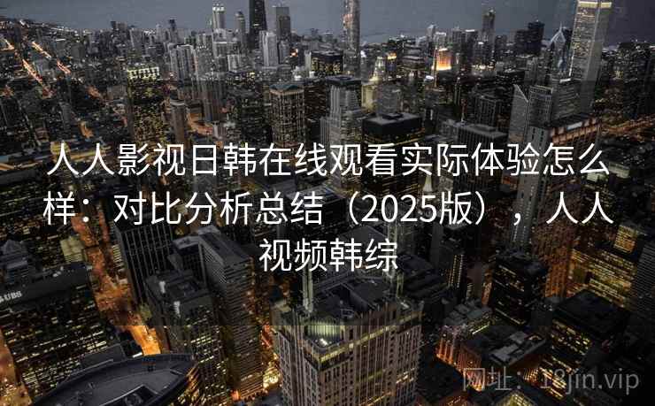 人人影视日韩在线观看实际体验怎么样:对比分析总结(2025版),人人视频韩综 人人影视日韩在线观看实际体验怎么样:对比分析总结(2025版),人人视频韩综