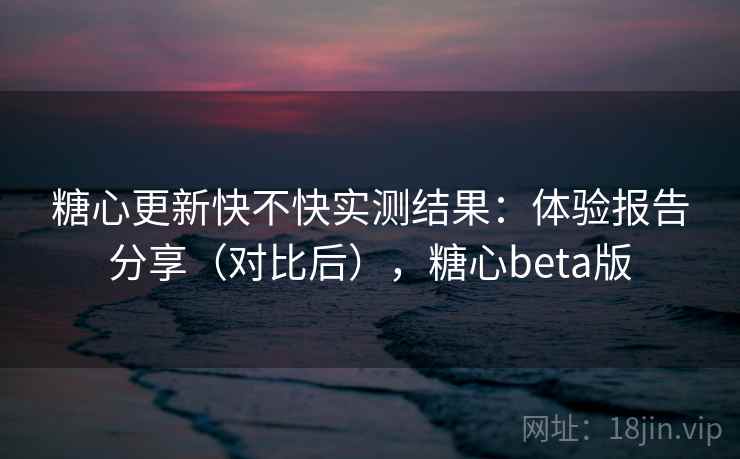 糖心更新快不快实测结果:体验报告分享(对比后),糖心beta版 糖心更新快不快实测结果:体验报告分享(对比后),糖心beta版