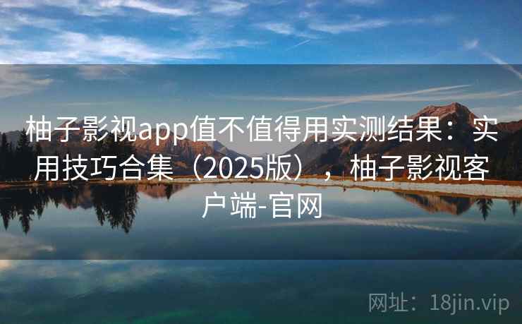 柚子影视app值不值得用实测结果：实用技巧合集（2025版），柚子影视客户端-官网