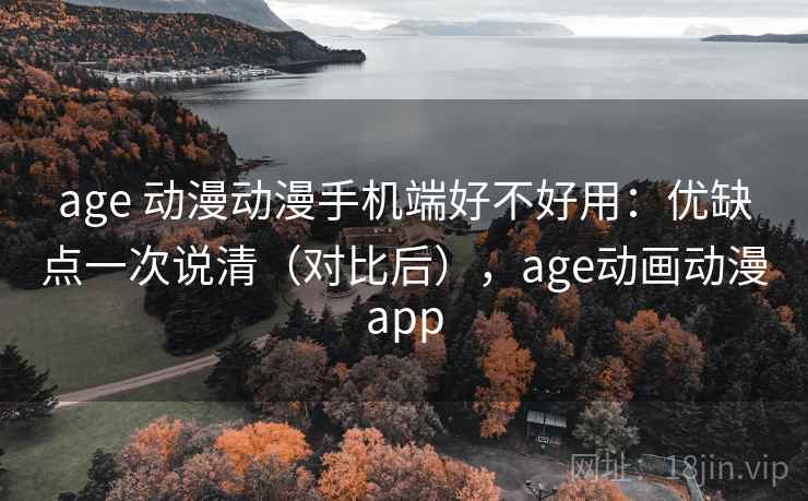 age 动漫动漫手机端好不好用：优缺点一次说清（对比后），age动画动漫app
