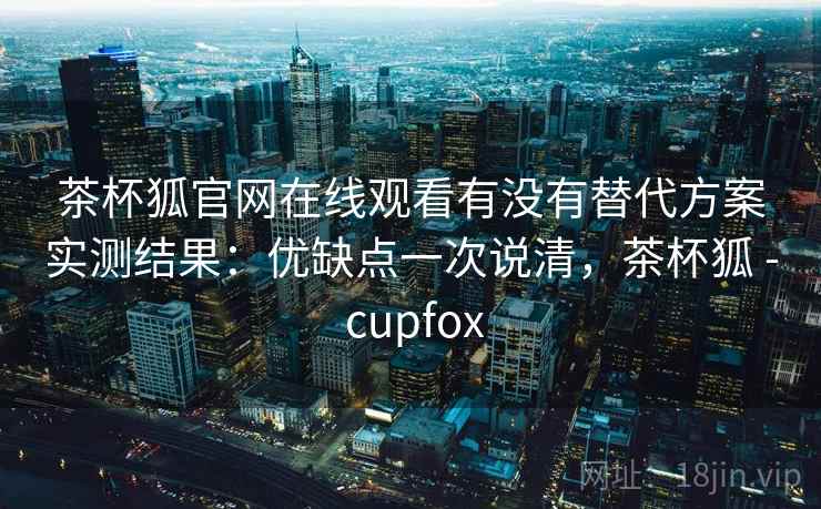 茶杯狐官网在线观看有没有替代方案实测结果：优缺点一次说清，茶杯狐 - cupfox