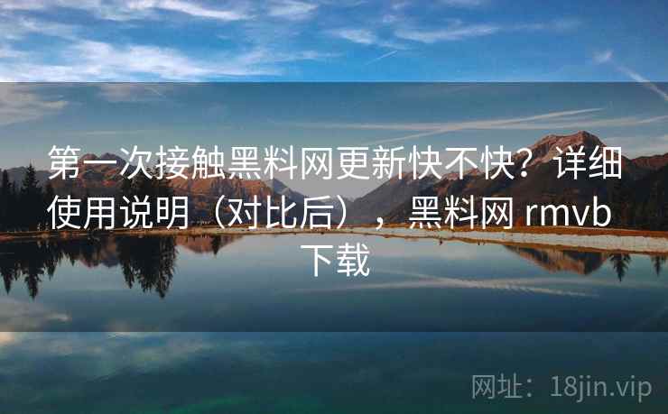 第一次接触黑料网更新快不快？详细使用说明（对比后），黑料网 rmvb 下载