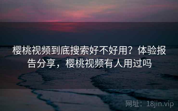 樱桃视频到底搜索好不好用？体验报告分享，樱桃视频有人用过吗