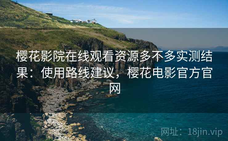 樱花影院在线观看资源多不多实测结果：使用路线建议，樱花电影官方官网