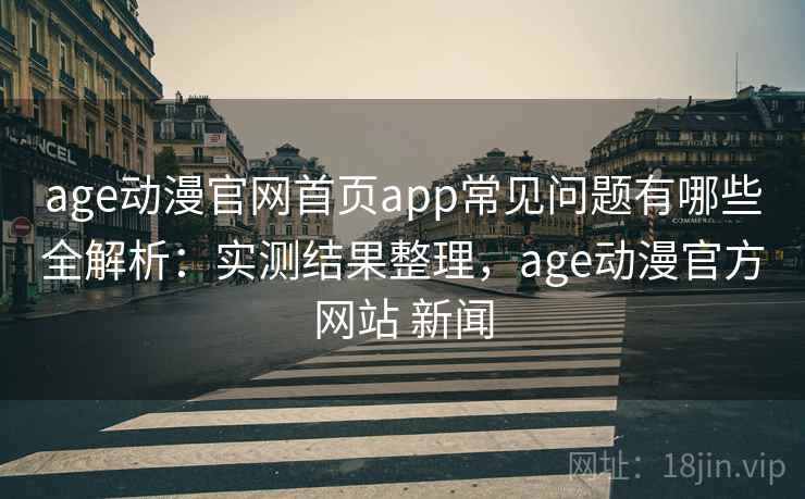 age动漫官网首页app常见问题有哪些全解析：实测结果整理，age动漫官方网站 新闻