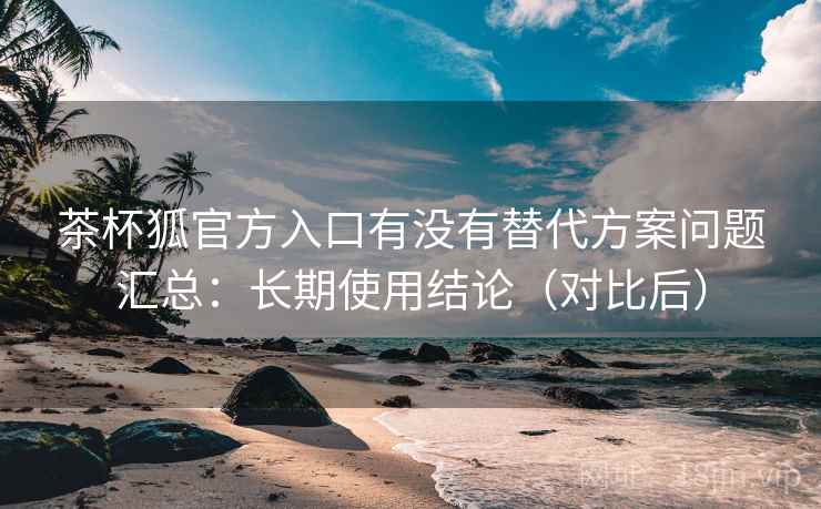 茶杯狐官方入口有没有替代方案问题汇总:长期使用结论(对比后) 茶杯狐官方入口有没有替代方案问题汇总:长期使用结论(对比后)
