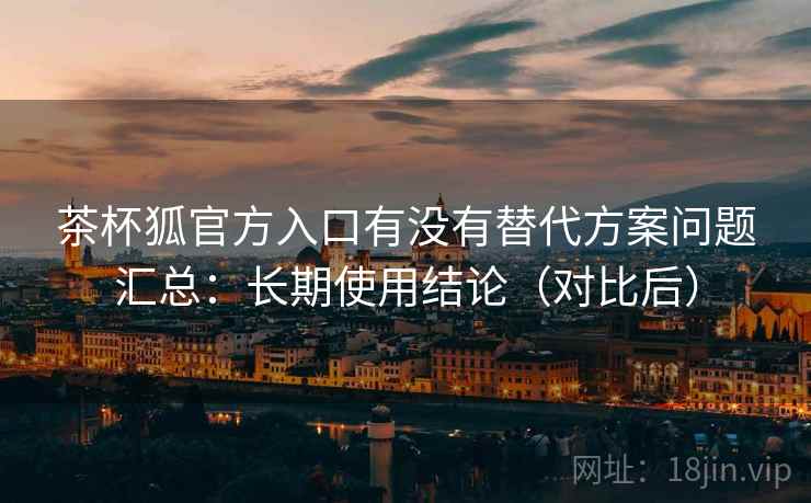 茶杯狐官方入口有没有替代方案问题汇总：长期使用结论（对比后）