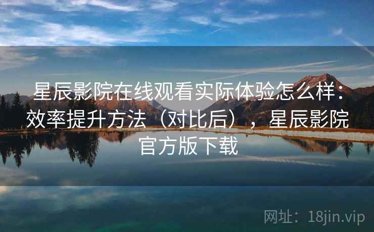 星辰影院在线观看实际体验怎么样：效率提升方法（对比后），星辰影院官方版下载