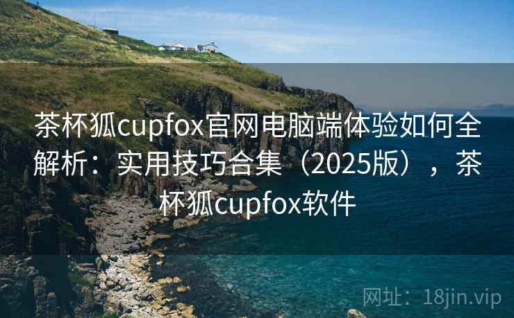 茶杯狐cupfox官网电脑端体验如何全解析:实用技巧合集(2025版),茶杯狐cupfox软件 茶杯狐cupfox官网电脑端体验如何全解析:实用技巧合集(2025版),茶杯狐cupfox软件