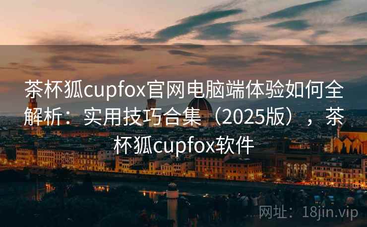 茶杯狐cupfox官网电脑端体验如何全解析：实用技巧合集（2025版），茶杯狐cupfox软件