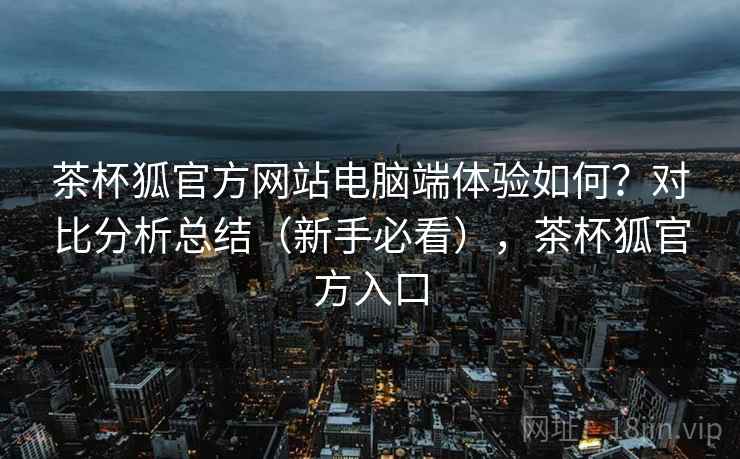 茶杯狐官方网站电脑端体验如何?对比分析总结(新手必看),茶杯狐官方入口 茶杯狐官方网站电脑端体验如何?对比分析总结(新手必看),茶杯狐官方入口