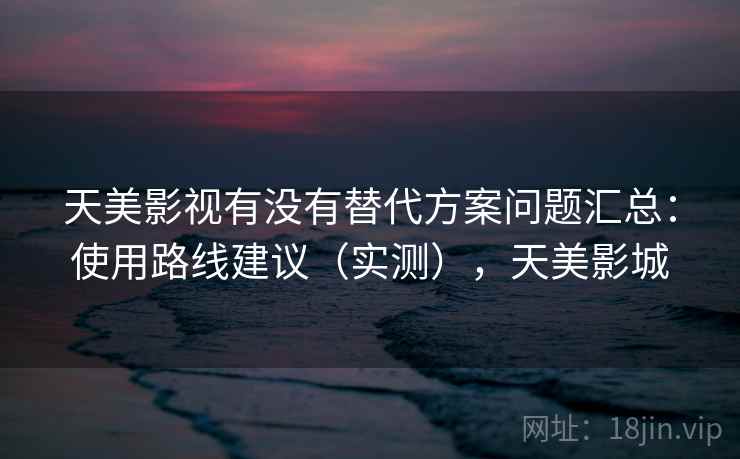 天美影视有没有替代方案问题汇总:使用路线建议(实测),天美影城 天美影视有没有替代方案问题汇总:使用路线建议(实测),天美影城