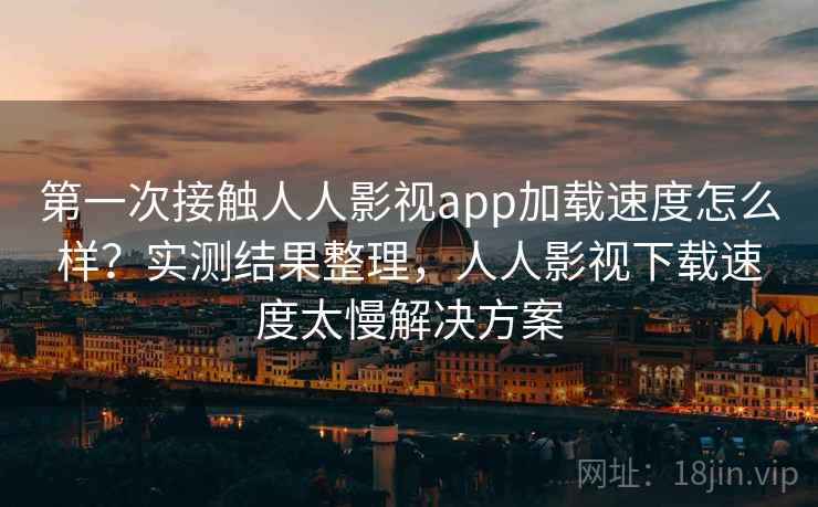第一次接触人人影视app加载速度怎么样？实测结果整理，人人影视下载速度太慢解决方案
