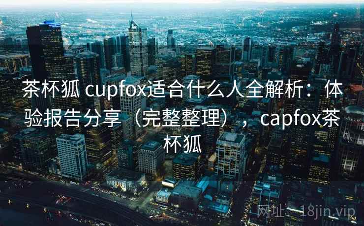 茶杯狐 cupfox适合什么人全解析：体验报告分享（完整整理），capfox茶杯狐