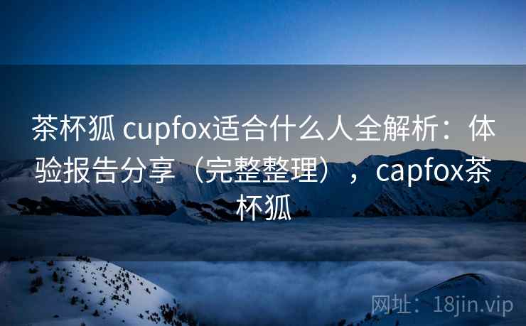 茶杯狐 cupfox适合什么人全解析：体验报告分享（完整整理），capfox茶杯狐